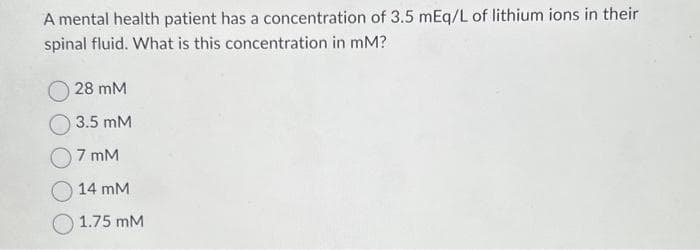 A mental health patient has a concentration of 3.5 mEq/L of lithium ions in their
spinal fluid. What is this concentration in mM?
28 mM
3.5 mM
07 mM
14 mM
1.75 mM