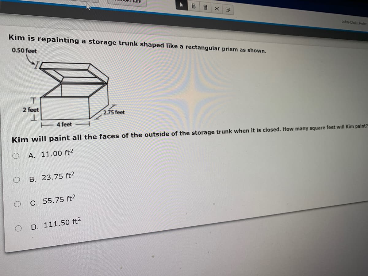 国
John-Olotu, Peter
Kim is repainting a storage trunk shaped like a rectangular prism as shown.
0.50 feet
2 feet
2.75 feet
4 feet
Kim will paint all the faces of the outside of the storage trunk when it is closed. How many square feet will Kim paint?
A. 11.00 ft2
B. 23.75 ft2
C. 55.75 ft2
D. 111.50 ft2
