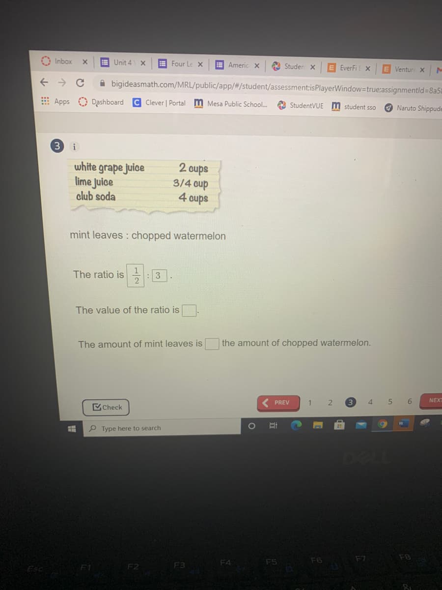 O Inbox
E Unit 4 X
E Four Le X
E Americ x
A Studen X
E EverFi X
E Venture xM
bigideasmath.com/MRL/public/app/%#3/student/assessment:isPlayerWindow=true:assignmentld=8a5a
E Apps Dashboard C Clever | Portal M Mesa Public School..
A StudentVUE m student sso
O Naruto Shippude
i
white grape juice
lime Juice
2 cups
3/4 oup
4 cups
club soda
mint leaves : chopped watermelon
The ratio is
2
個回
: 3
The value of the ratio is
The amount of mint leaves is
the amount of chopped watermelon.
PREV
1
3.
4.
6
NEX
Check
P Type here to search
DELL
F6
F7
F8
F4
F5
Esc
F2
F3
