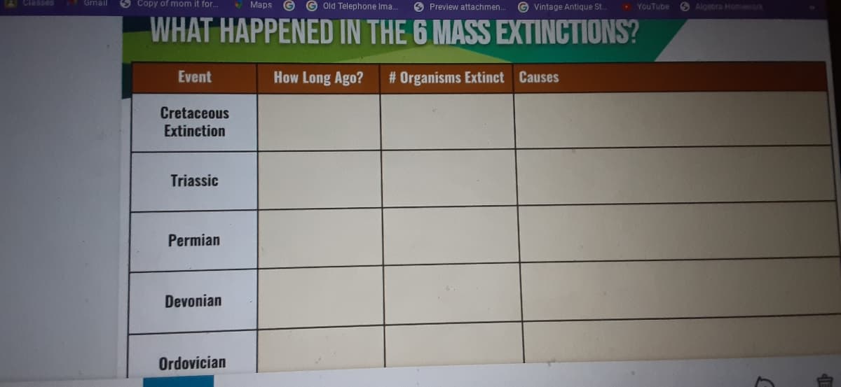 A Classes
Gmail
9 Copy of mom it for.
• Maps
G old Telephone Ima..
O Preview attachmen.
G Vintage Antique St
• YouTube
O Algebra Homework
WHAT HAPPENED IN THE 6 MASS EXTINCTIONS?
Event
How Long Ago?
# Organisms Extinct Causes
Cretaceous
Extinction
Triassic
Permian
Devonian
Ordovician
