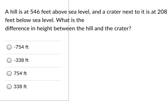 A hill is at 546 feet above sea level, and a crater next to it is at 208
feet below sea level. What is the
difference in height between the hill and the crater?
-754 ft
-338 ft
754 ft
338 ft
