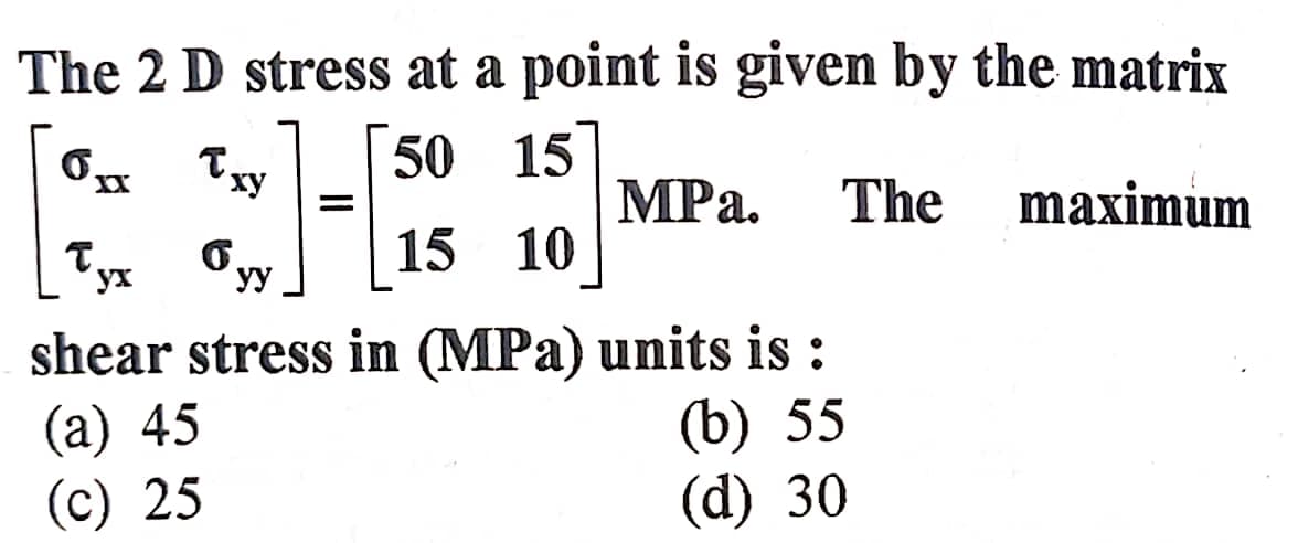 The 2 D stress at a point is given by the matrix
6
50 15
MPa. The maximum
15 10
Txy
6
yy
=
yx
shear stress in (MPa) units is :
(a) 45
(c) 25
(b) 55
(d) 30