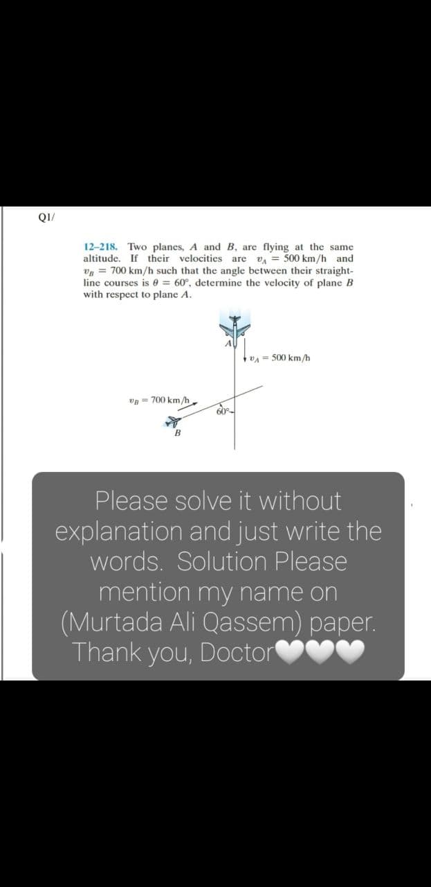 QI/
12-218. Two planes, A and B, are flying at the same
altitude. If their velocities are v, = 500 km/h and
vg = 700 km/h such that the angle between their straight-
line courses is 0 = 60°, determine the velocity of plane B
with respect to plane A.
V = 500 km/h
vg = 700 km/h.
B
Please solve it without
explanation and just write the
words. Solution Please
mention my name on
(Murtada Ali Qassem) paper.
Thank you, Doctor
