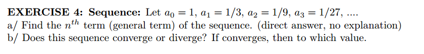 EXERCISE 4: Sequence: Let ao = 1, a1=1/3, a2 = 1/9, a3 = 1/27, ...
a/ Find the n'h term (general term) of the sequence. (direct answer, no explanation)
b/ Does this sequence converge or diverge? If converges, then to which value.
