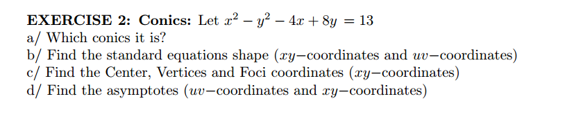 EXERCISE 2: Conics: Let a? – y² – 4.x + 8y = 13
a/ Which conics it is?
b/ Find the standard equations shape (xy-coordinates and uv-coordinates)
c/ Find the Center, Vertices and Foci coordinates (xy-coordinates)
d/ Find the asymptotes (uv-coordinates and y-coordinates)
