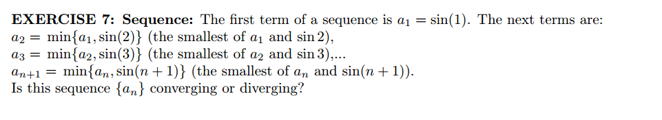 EXERCISE 7: Sequence: The first term of a sequence is a1 = sin(1). The next terms are:
a2 = min{a1,sin(2)} (the smallest of a1 and sin 2),
az = min{a2, sin(3)} (the smallest of az and sin 3),...
an+1 = min{an, sin(n + 1)} (the smallest of an and sin(n +1)).
Is this sequence {an} converging or diverging?
