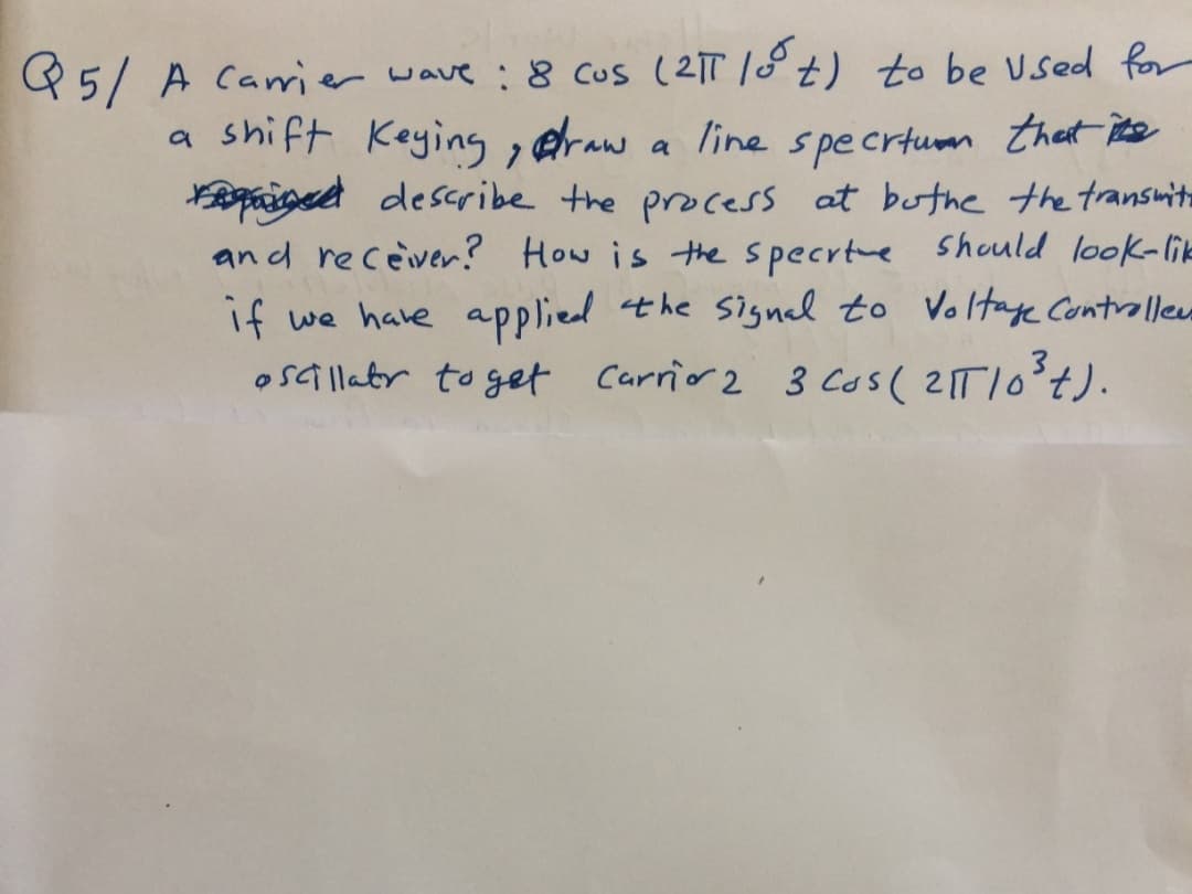 Q5/ A Carier wave :8 cus (21T 18t) to be Used for
a shift Keying, eraw a line specrtum thet ite
Raiged describe the process at buthe the transmit
an d receiver? How is thespecrtue Should look-lik
if we have applied the signal to Voltay Contrallewe
oSGillatr to get Carrio 2 3 cos( 21TI0°+).
