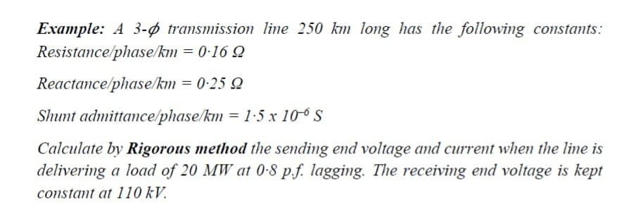 Example: A 3-ø transmission line 250 km long has the following constants:
Resistance/phase/km = 0-16
Reactance/phase/km = 0•25 Q
Shunt admittance/phase/km = 1·5 x 10-6 S
Calculate by Rigorous method the sending end voltage and current when the line is
delivering a load of 20 MW at 0-8 p.f. lagging. The receiving end voltage is kept
constant at 110 kV.
