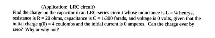 (Application: LRC circuit)
Find the charge on the capacitor in an LRC-series circuit whose inductance is L = 4 henrys,
resistance is R = 20 ohms, capacitance is C = 1/300 farads, and voltage is 0 volts, given that the
initial charge q(0) = 4 coulombs and the initial current is 0 amperes. Can the charge ever by
zero? Why or why not?
