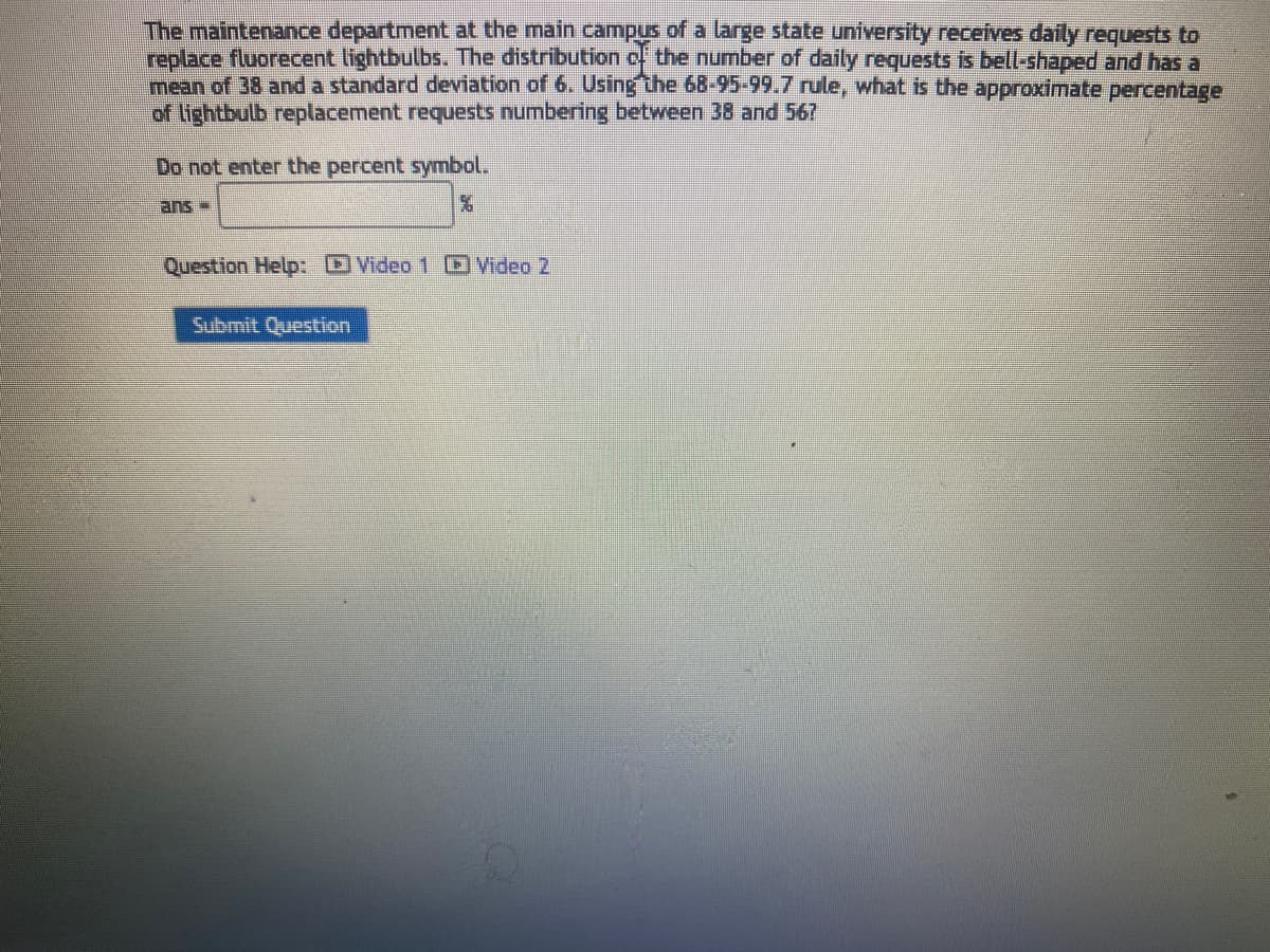 The maintenance department at the main campus of a large state university receives daily requests to
replace fluorecent lightbulbs. The distribution of the number of daily requests is bell-shaped and has a
mean of 38 and a standard deviation of 6. Using the 68-95-99.7 rule, what is the approximate percentage
of lightbulb replacement requests numbering between 38 and 567
Do not enter the percent symbol.
ans
%
Question Help: Video 1 Video 2
Submit Question