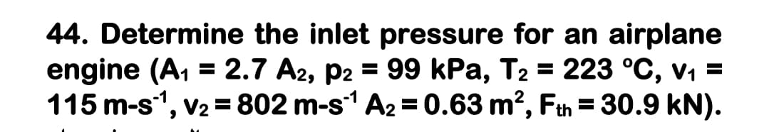 44. Determine the inlet pressure for an airplane
engine (A, = 2.7 A2, p2 = 99 kPa, T2 = 223 °C, v1 =
115 m-s1, v2 =802 m-s1 A2 = 0.63 m?, Fth = 30.9 kN).
%3D
