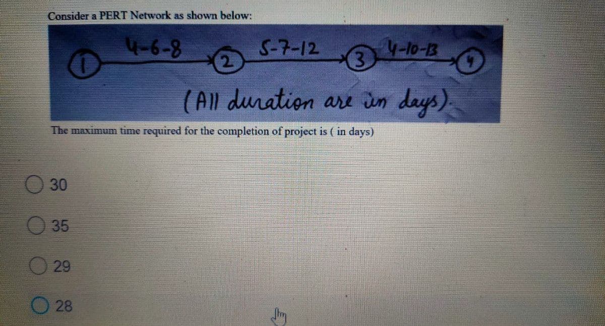 Consider a PERT Network as shown below:
4-6-8
S-7-12
4-10-13
3.
(All duration are Jun days)
The maximum time required for the completion of project is ( in days)
O 30
35
O 29
O 28
