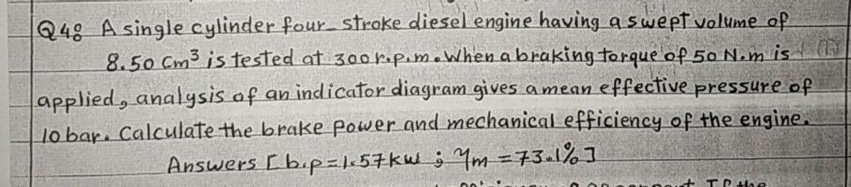 Q48 A single cylinder four stroke diesel engine having a swept volume of
8.50 Cm3 is tested at 300 rapeme When a braking torque of 50 N.m is
effective pressure of
applied, analysis of an indicator diagram gives a mean
lo bar. Calculate the brake power and mechanical efficiency of the engine.
Answers [ bip=|1:57kW ; Ym =73a1%]
t TrHhe
