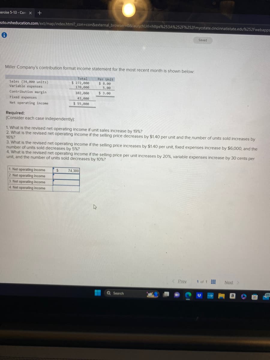 xercise 5-13 - Con X +
ezto.mheducation.com/ext/map/index.html?_con=con&external_browser=0&launchUrl=https%253A %252F%252Fmycstate.cincinnatistate.edu%252Fwebapps
i
Miller Company's contribution format income statement for the most recent month is shown below:
Per Unit
$ 8.00
5.00
$ 3.00
Sales (34,000 units)
Variable expenses
Contribution margin
Fixed expenses
Net operating income
Total
$ 272,000
170,000
Required:
(Consider each case independently):
102,000
47,000
$ 55,000
1. What is the revised net operating income if unit sales increase by 19%?
2. What is the revised net operating income if the selling price decreases by $1.40 per unit and the number of units sold increases by
16%?
1. Net operating income
2. Net operating income
3. Net operating income
4. Net operating income
3. What is the revised net operating income if the selling price increases by $1.40 per unit, fixed expenses increase by $6,000, and the
number of units sold decreases by 5%?
$
4. What is the revised net operating income if the selling price per unit increases by 20%, variable expenses increase by 30 cents per
unit, and the number of units sold decreases by 10%?
74,380
Saved
W
Q Search
Prev
1 of 1
२८
Next >
99