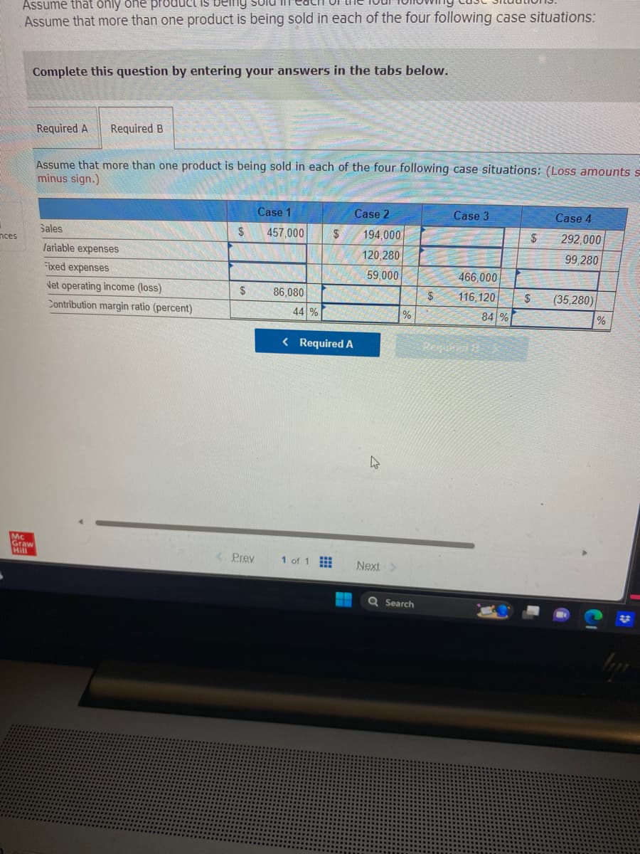 inces
Assume that only one product is being
Assume that more than one product is being sold in each of the four following case situations:
Mc
Mraw
Complete this question by entering your answers in the tabs below.
Required A Required B
Assume that more than one product is being sold in each of the four following case situations: (Loss amounts s
minus sign.)
Sales
Variable expenses
Fixed expenses
Net operating income (loss)
Contribution margin ratio (percent)
$
$
Prev
Case 1
457,000
86,080
44 %
$
< Required A
1 of 1
Case 2
194,000
120,280
59,000
h
Next >
Search
$
Case 3
466,000
116,120
Regional
84 %
$
$
Case 4
292,000
99,280
(35,280)
%