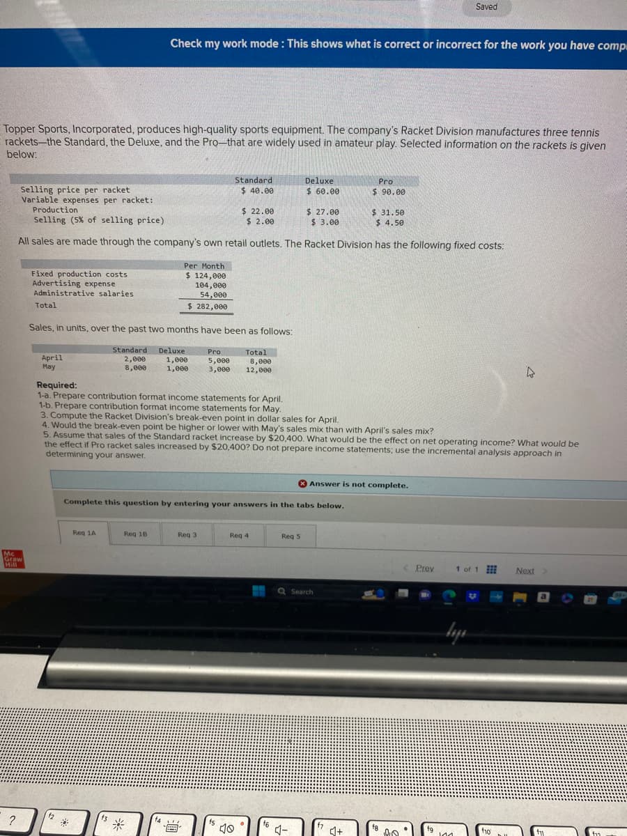 Topper Sports, Incorporated, produces high-quality sports equipment. The company's Racket Division manufactures three tennis
rackets-the Standard, the Deluxe, and the Pro-that are widely used in amateur play. Selected information on the rackets is given
below:
Selling price per racket
Variable expenses per racket:
?
Mc
Graw
Hill
Fixed production costs
Advertising expense
Administrative salaries
Total
Production
$22.00
$ 2.00
Selling (5% of selling price)
All sales are made through the company's own retail outlets. The Racket Division has the following fixed costs:
April
May
Sales, in units, over the past two months have been as follows:
Standard Deluxe
2,000
1,000
8,000
1,000
f2
Check my work mode: This shows what is correct or incorrect for the work you have compi
*
Required:
1-a. Prepare contribution format income statements for April.
1-b. Prepare contribution format income statements for May.
Req 1A
Per Month
$ 124,000
104,000
54,000
$ 282,000
f3
Req 18
Standard
$40.00
Pro
5,000
8,000
3,000 12,000
Req 3
AL
**
Complete this question by entering your answers in the tabs below.
3. Compute the Racket Division's break-even point in dollar sales for April.
4. Would the break-even point be higher or lower with May's sales mix than with April's sales mix?
5. Assume that sales of the Standard racket increase by $20,400. What would be the effect on net operating income? What would be
the effect if Pro racket sales increased by $20,400? Do not prepare income statements; use the incremental analysis approach in
determining your answer.
Total
f5
10
Req 4
Deluxe
$ 60.00
f6
Req 5
$ 27.00
$ 3.00
4-
Q Search
Pro
$90.00
Answer is not complete.
f7
$31.50
$ 4.50
♫+
Saved
Prey
fg
144
1 of 1
lazı
U
4
f10
Next >
f1
קוד