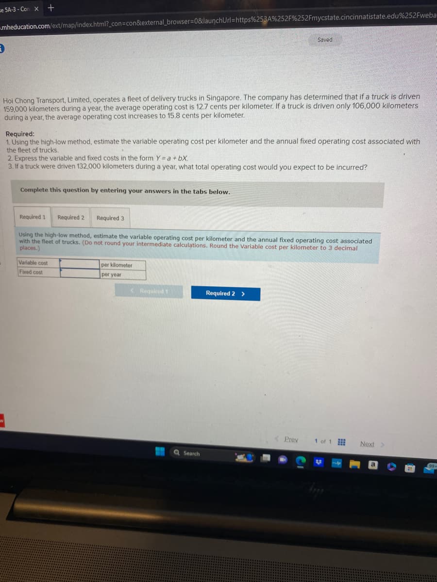 e 5A-3-Con x +
mheducation.com/ext/map/index.html?_con=con&external_browser=0&launchUrl=https% 253A%252F%252Fmycstate.cincinnatistate.edu%252Fweba
Hoi Chong Transport, Limited, operates a fleet of delivery trucks in Singapore. The company has determined that if a truck is driven
159,000 kilometers during a year, the average operating cost is 12.7 cents per kilometer. If a truck is driven only 106,000 kilometers
during a year, the average operating cost increases to 15.8 cents per kilometer.
Required:
1. Using the high-low method, estimate the variable operating cost per kilometer and the annual fixed operating cost associated with
the fleet of trucks.
2. Express the variable and fixed costs in the form Y = a +bX.
3. If a truck were driven 132,000 kilometers during a year, what total operating cost would you expect to be incurred?
Complete this question by entering your answers in the tabs below.
Required 1 Required 2
Required 3
Variable cost
Fixed cost
Using the high-low method, estimate the variable operating cost per kilometer and the annual fixed operating cost associated
with the fleet of trucks. (Do not round your intermediate calculations. Round the Variable cost per kilometer to 3 decimal
places.)
per kilometer
per year
Required 1
Saved
Q Search
Required 2 >
Prev
1 of 1
Next >
a
99+