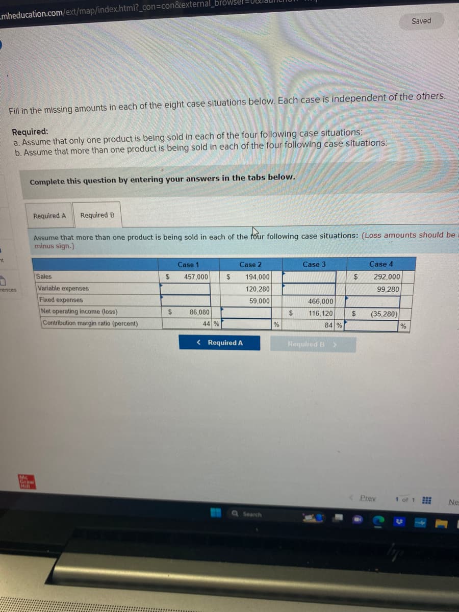 mheducation.com/ext/map/index.html?_con=con&external_browsel
ht
Fill in the missing amounts in each of the eight case situations below. Each case is independent of the others.
Required:
a. Assume that only one product is being sold in each of the four following case situations:
b. Assume that more than one product is being sold in each of the four following case situations:
0
rences
Complete this question by entering your answers in the tabs below.
Required A Required B
Assume that more than one product is being sold in each of the four following case situations: (Loss amounts should be
minus sign.)
Mc
Graw
Hill
Sales
Variable expenses
Fixed expenses
Net operating income (loss)
Contribution margin ratio (percent)
$
$
Case 1
457,000
86,080
44 %
$
Case 2
< Required A
194,000
120,280
59,000
Q Search
%
$
Case 3
466,000
116,120
84 %
Required B >
$
$
Case 4
292,000
99,280
(35,280)
Prev
Saved
%
1 of 1
lyfo
Ne