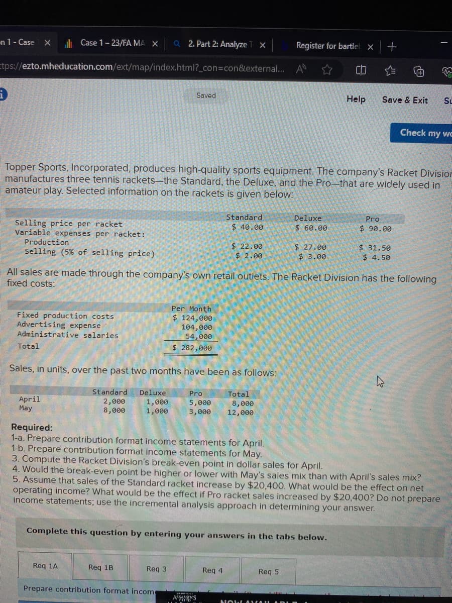 on 1 - Case X
9
tps://ezto.mheducation.com/ext/map/index.html?_con=con&external... A
Case 1-23/FA MA X Q2. Part 2: Analyze
Selling price per racket
Variable expenses per racket:
Production
Selling (5% of selling price)
Fixed production costs
Advertising expense
Administrative salaries
Total
April
May
Topper Sports, Incorporated, produces high-quality sports equipment. The company's Racket Division
manufactures three tennis rackets-the Standard, the Deluxe, and the Pro-that are widely used in
amateur play. Selected information on the rackets is given below:
Standard
2,000
8,000
Req 1A
Sales, in units, over the past two months have been as follows:
Deluxe
1,000
1,000
Saved
Req 1B
Per Month
$ 124,000
104,000
54,000
$ 282,000
Req 3
X
Prepare contribution format incom
Standard
$ 40.00
All sales are made through the company's own retail outlets. The Racket Division has the following
fixed costs:
Required:
1-a. Prepare contribution format income statements for April.
1-b. Prepare contribution format income statements for May.
$ 22.00
$ 2.00
Pro
5,000
8,000
3,000 12,000
ASSASSINS
Total
Req 4
Complete this question by entering your answers in the tabs below.
Register for bartleb x
Deluxe
$ 60.00
Req 5
$ 27.00
$ 3.00
NOW AVAIL
CO
3. Compute the Racket Division's break-even point in dollar sales for April.
4. Would the break-even point be higher or lower with May's sales mix than with April's sales mix?
5. Assume that sales of the Standard racket increase by $20,400. What would be the effect on net
operating income? What would be the effect if Pro racket sales increased by $20,400? Do not prepare
income statements; use the incremental analysis approach in determining your answer.
Help
+
Save & Exit Su
Pro
$ 90.00
$31.50
$ 4.50
m
Check my we