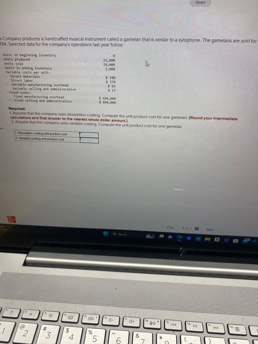 Company produces a handcrafted musical instrument called a gamelan that is similar to a xylophone. The gamelans are sold for
784. Selected data for the company's operations last year follow:
Units in beginning inventory
Units produced
ces
✓
Units sold
Units in ending inventory
Variable costs per unit:
Direct materials
Direct labor
f
Variable manufacturing overhead
Variable selling and administrative
Fixed costs:
Fixed manufacturing overhead
Fixed selling and administrative
Mc
Graw
Hill
1. Absorption costing unit product cost
2. Variable costing unit product cost
?
(@
Required:
1. Assume that the company uses absorption costing. Compute the unit product cost for one gamelan. (Round your intermediate
calculations and final answer to the nearest whole dollar amount.)
2. Assume that the company uses variable costing. Compute the unit product cost for one gamelan.
f2
2
f3
#
M
3
4
$
4
40
%
0
22,000
20,000
2,000
5
$ 180
$ 370
$63
$ 17
$ 680,000
$ 850,000
f6
Q Search
4-
^
6
¹74+
4
&
7
90°
*
Prev
19 144
Saved
Q
1 of 1
ho
to Dill
Next
fn
DDI
f12
C