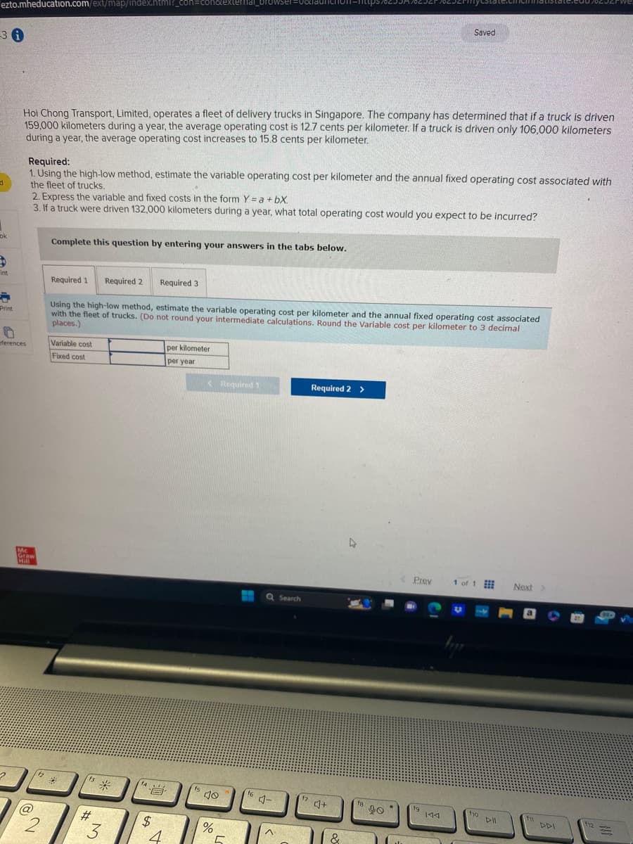 ezto.mheducation.com/ext/map/index.html?_con=con&extern
-30
d
1
ok
$
int
a
Print
0
eferences
2
Hoi Chong Transport, Limited, operates a fleet of delivery trucks in Singapore. The company has determined that if a truck is driven
159,000 kilometers during a year, the average operating cost is 12.7 cents per kilometer. If a truck is driven only 106,000 kilometers
during a year, the average operating cost increases to 15.8 cents per kilometer.
Required:
1. Using the high-low method, estimate the variable operating cost per kilometer and the annual fixed operating cost associated with
the fleet of trucks.
2. Express the variable and fixed costs in the form Y = a +bX.
3. If a truck were driven 132,000 kilometers during a year, what total operating cost would you expect to be incurred?
Mc
Graw
Hill
(@
12
2
Complete this question by entering your answers in the tabs below.
Required 1 Required 2
Variable cost
Fixed cost
Using the high-low method, estimate the variable operating cost per kilometer and the annual fixed operating cost associated
with the fleet of trucks. (Do not round your intermediate calculations. Round the Variable cost per kilometer to 3 decimal
places.)
f3
#
*
3
Required 3
14.
ta
$
4
per kilometer
per year
fs
<Required 1
40
%
5
f6
Q Search
Required 2 >
f7 4+
&
Saved
18
90
< Prev
19 144
1 of 1
ho All
DII
Next >
fu
DDI
12