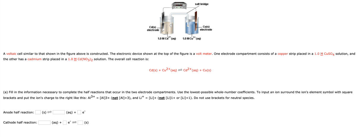 salt bridge
Cd(s)
electrode
Cu(s)
electrode
1.0 M Cd (aq)
1.0 M Cu"(aq)
A voltaic cell similar to that shown in the figure above is constructed. The electronic device shown at the top of the figure is a volt meter. One electrode compartment consists of a copper strip placed in a 1.0 M CuSO4 solution, and
the other has a cadmium strip placed in a 1.0 M Cd(NO3)2 solution. The overall cell reaction is:
Cd(s) + Cu2+(aq) = Cd2+(aq) + Cu(s)
(a) Fill in the information necessary to complete the half reactions that occur in the two electrode compartments. Use the lowest-possible whole-number coefficients. To input an ion surround the ion's element symbol with square
brackets and put the ion's charge to the right like this: Al3+
= [Al]3+ (not [Al]+3), and Lit =
[Li]+ (not [Li]1+ or [Li]+1). Do not use brackets for neutral species.
Anode half reaction:
(s) =
(aq) +
e"
(aq) + Oe=[
Cathode half reaction:
(s)
