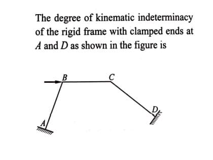 The degree of kinematic indeterminacy
of the rigid frame with clamped ends at
A and D as shown in the figure is
A
