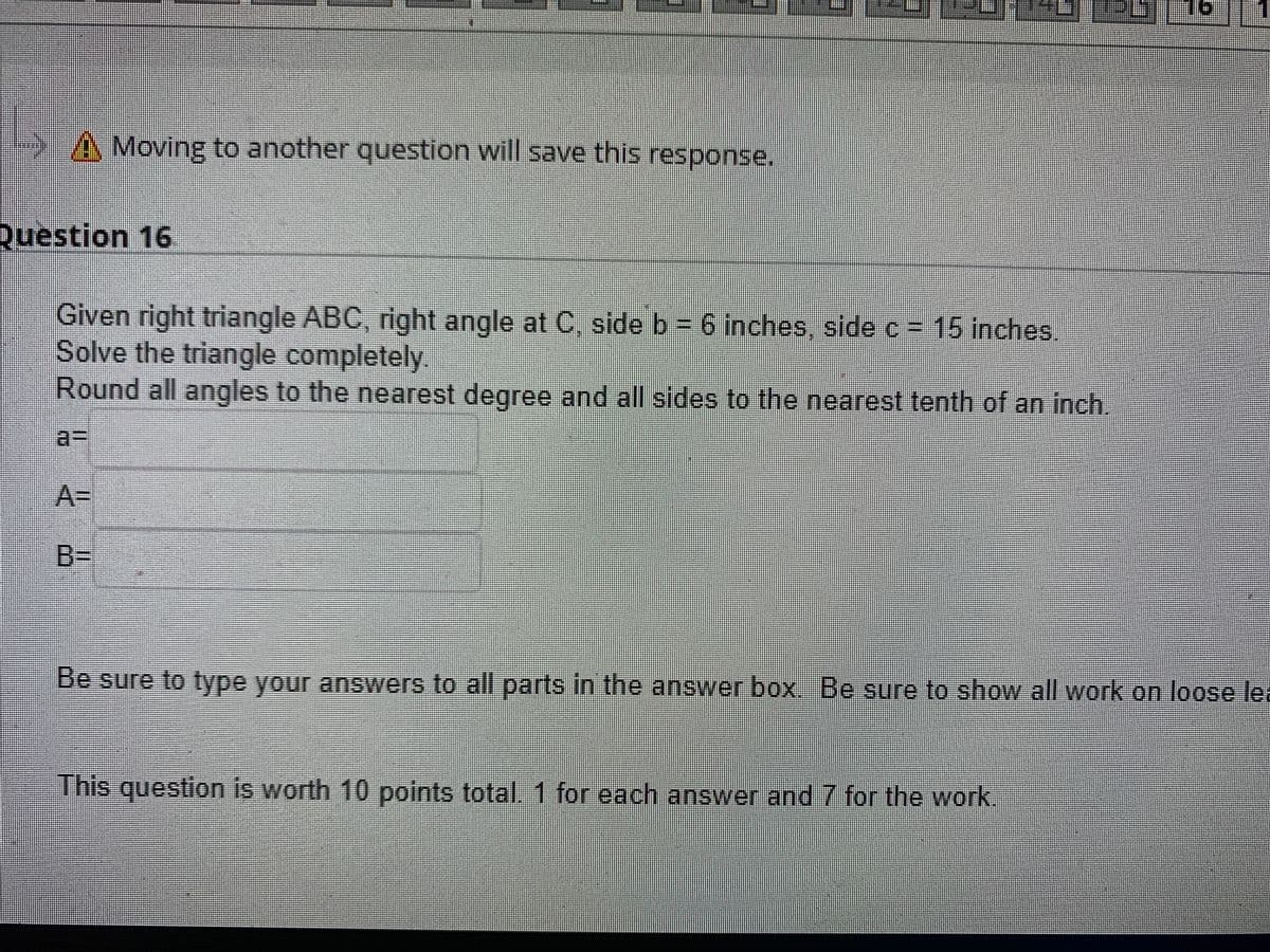 A Moving to another question will save this response.
Question 16
Given right triangle ABC, right angle at C, side b 6 inches, side c = 15 inches.
Solve the triangle completely
Round all angles to the nearest degree and all sides to the nearest tenth of an inch.
a3D
A%3D
B%3D
Be sure to fype your answers to all parts in the answer box, Be sure to show all work on loose lea
This question is worth 10 points total. 1 for each answer and 7 for the work.
