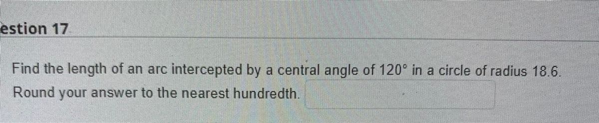 estion 17
Find the length of an arc intercepted by a central angle of 120 in a circle of radius 186
Round your answer to the nearest hundredth.
