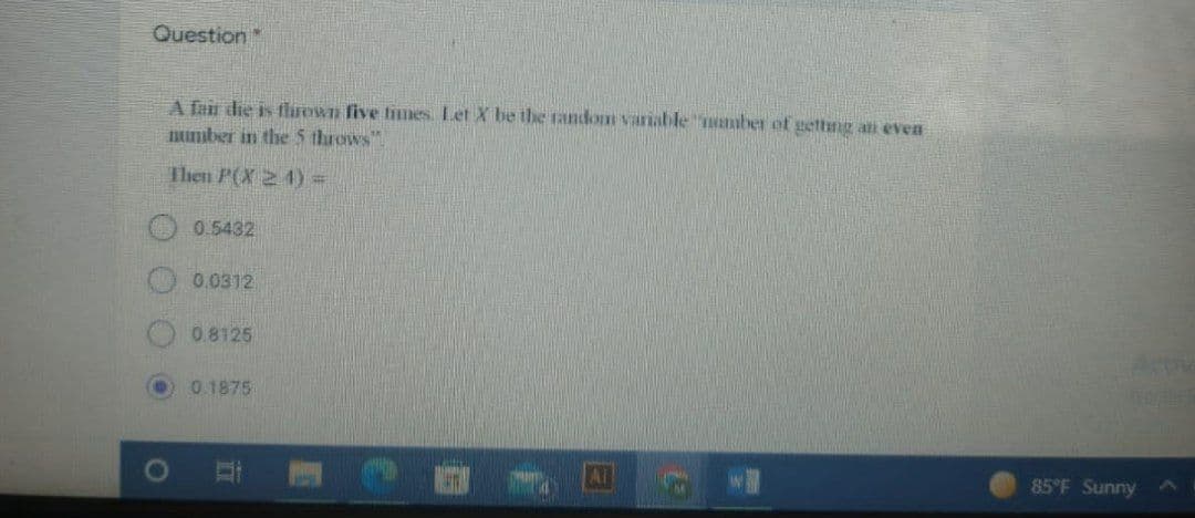 Question
A fair die is thrown five times. Let X be the random variable number of getting all even
number in the 5 throws".
Then P(X24) =
0.5432
0.0312
0.8125
0.1875
85°F Sunny