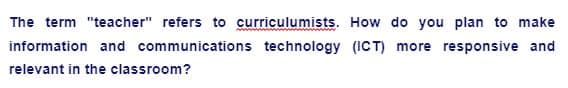 The term "teacher" refers to curriculumists. How do you plan to make
information and communications technology (ICT) more responsive and
relevant in the classroom?