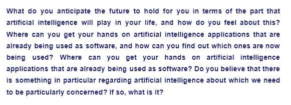 What do you anticipate the future to hold for you in terms of the part that
artificial intelligence will play in your life, and how do you feel about this?
Where can you get your hands on artificial intelligence applications that are
already being used as software, and how can you find out which ones are now
being used? Where can you get your hands on artificial intelligence
applications that are already being used as software? Do you believe that there
is something in particular regarding artificial intelligence about which we need
to be particularly concerned? If so, what is it?