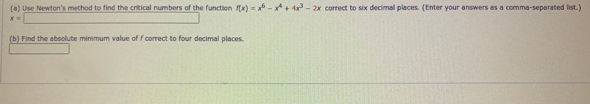 (a) Use Newton's method to find the critical numbers of the function f(x) = x° - x + 4x³- 2x correct to six decimal places. (Enter your answers as a comma-separated list.)
%3D
(b) Find the absolute minimum value of f correct to four decimal places.
