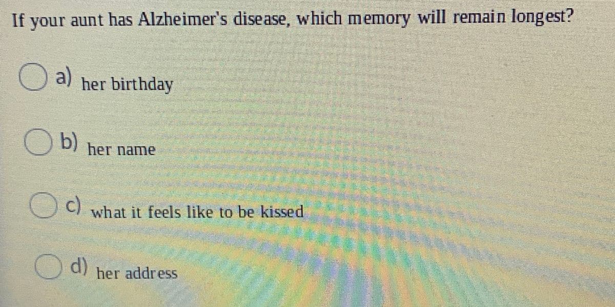 If your aunt has Alzheimer's disease, which memory will remain longest?
O a)
her birthday
O b)
her name
Oc)
what it feels like to be kissed
Od)
her address
