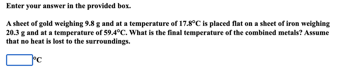 Enter your answer in the provided box.
A sheet of gold weighing 9.8 g and at a temperature of 17.8°C is placed flat on a sheet of iron weighing
20.3 g and at a temperature of 59.4°C. What is the final temperature of the combined metals? Assume
that no heat is lost to the surroundings.
°C
