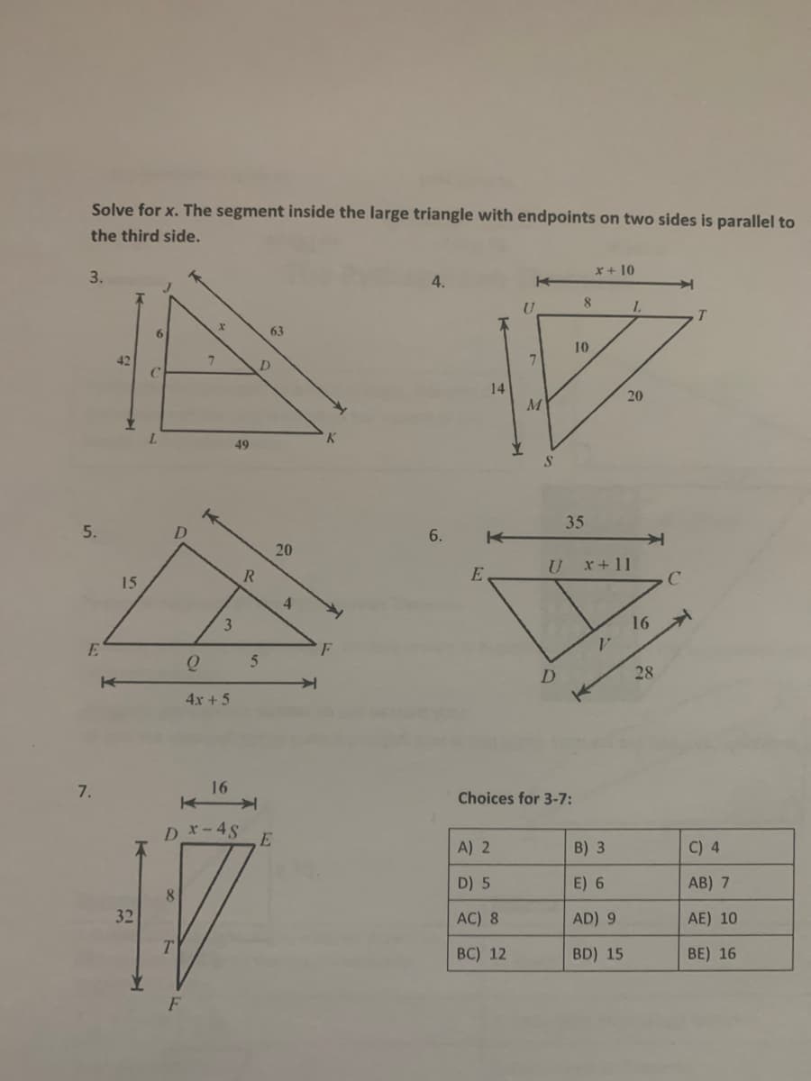 Solve for x. The segment inside the large triangle with endpoints on two sides is parallel to
the third side.
X+ 10
3.
4.
8.
L.
6
63
10
D.
14
20
49
S.
35
5.
6.
20
x+11
R.
15
16
E
F
28
4x + 5
7.
16
Choices for 3-7:
Dx-4S
E
A) 2
B) 3
C) 4
D) 5
E) 6
AB) 7
8.
32
AC) 8
AD) 9
AE) 10
ВC) 12
BD) 15
BE) 16
