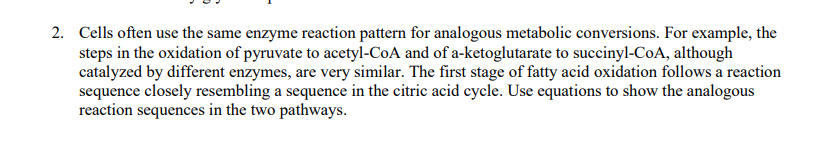 2. Cells often use the same enzyme reaction pattern for analogous metabolic conversions. For example, the
steps in the oxidation of pyruvate to acetyl-CoA and of a-ketoglutarate to succinyl-CoA, although
catalyzed by different enzymes, are very similar. The first stage of fatty acid oxidation follows a reaction
sequence closely resembling a sequence in the citric acid cycle. Use equations to show the analogous
reaction sequences in the two pathways.
