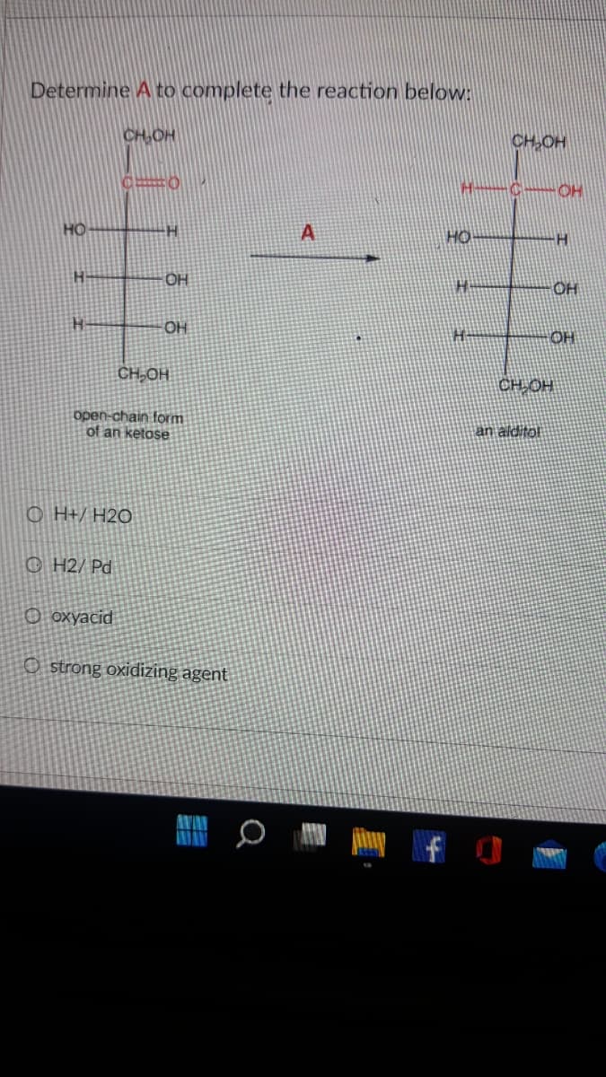 Determine A to complete the reaction below:
CH,OH
CH-OH
HO
HO
OH
OH
CH,OH
HOʻHO
open-chain form
of an ketose
an alditol
O H+/ H2O
© H2/ Pd
Оохуасid
O strong oxidizing agent
