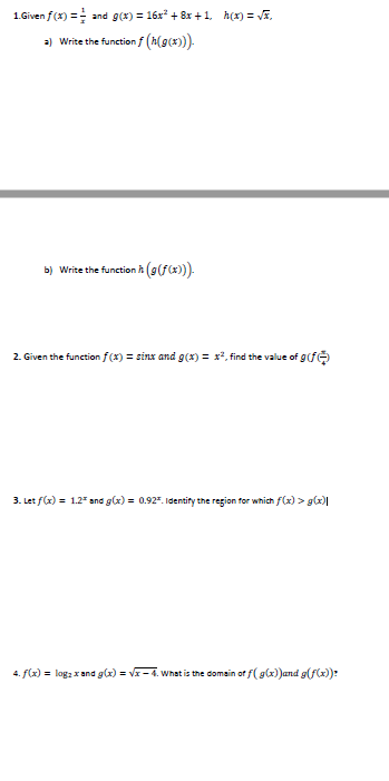 1.Given f(x) = and g(x) = 16x* + 8x +1, h(1) = VE.
a) Write the function f (h(9(*)).
(9(f(x)).
b) Write the function h
2. Given the function f(x) = sinx and g(x) = x², find the value of g(fe
3. Let f(x) = 1.2² and g(x) = 0.92. Identify the region for which f(x) > g(x)|
4. f(x) = log; x and g(x) = Vx- 4. What is the domain of f(g(x))and g(f(x):
