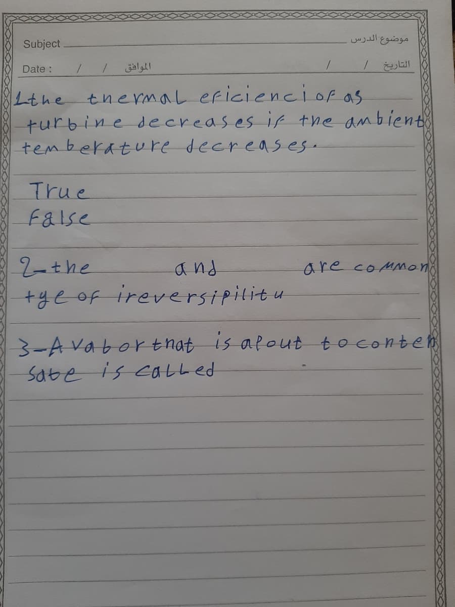 موضوع الدرس
Subject
Date :
الموافق
التاريخ /
Lthe thermaL eficienciof as
turbine decreases if the anbient
temberature decreases.
True
false
2-the
and
are coMmoni
+yeof ireversipilitu
3-A vaborthat is afout toconten
Sate is catLed
