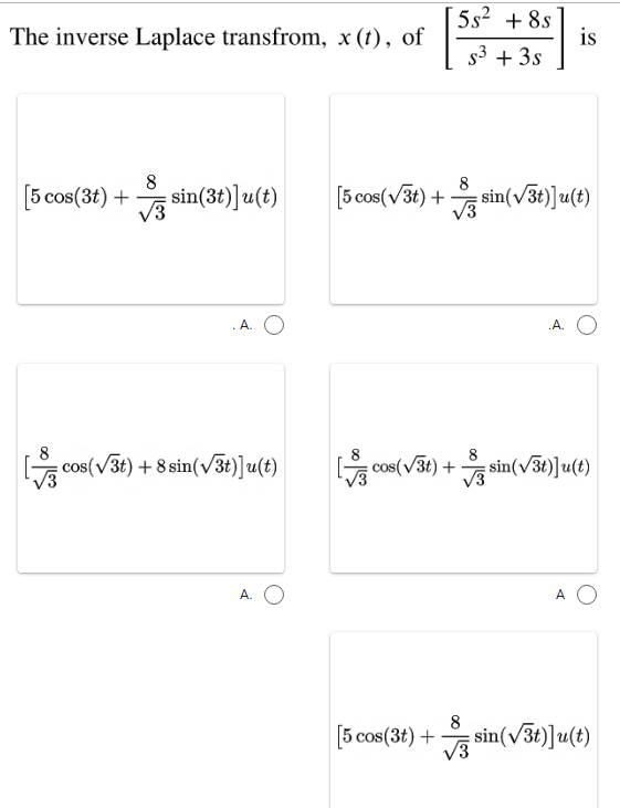 5s? + 8s
is
s3 + 3s
The inverse Laplace transfrom, x (t), of
8
[5 cos(3t) +
8
V sin(3t)]u(t)
[5 cos(v3t) + sin(v3t)]u(t)
A.
.A.
cos(v3t) + 8 sin(v3t)]u(t)
G
cos(v3t) + sin(v3t)]u(t)
A. O
A
[5 cos(3t) +
8
sin(v3t)]u(t)
V3
