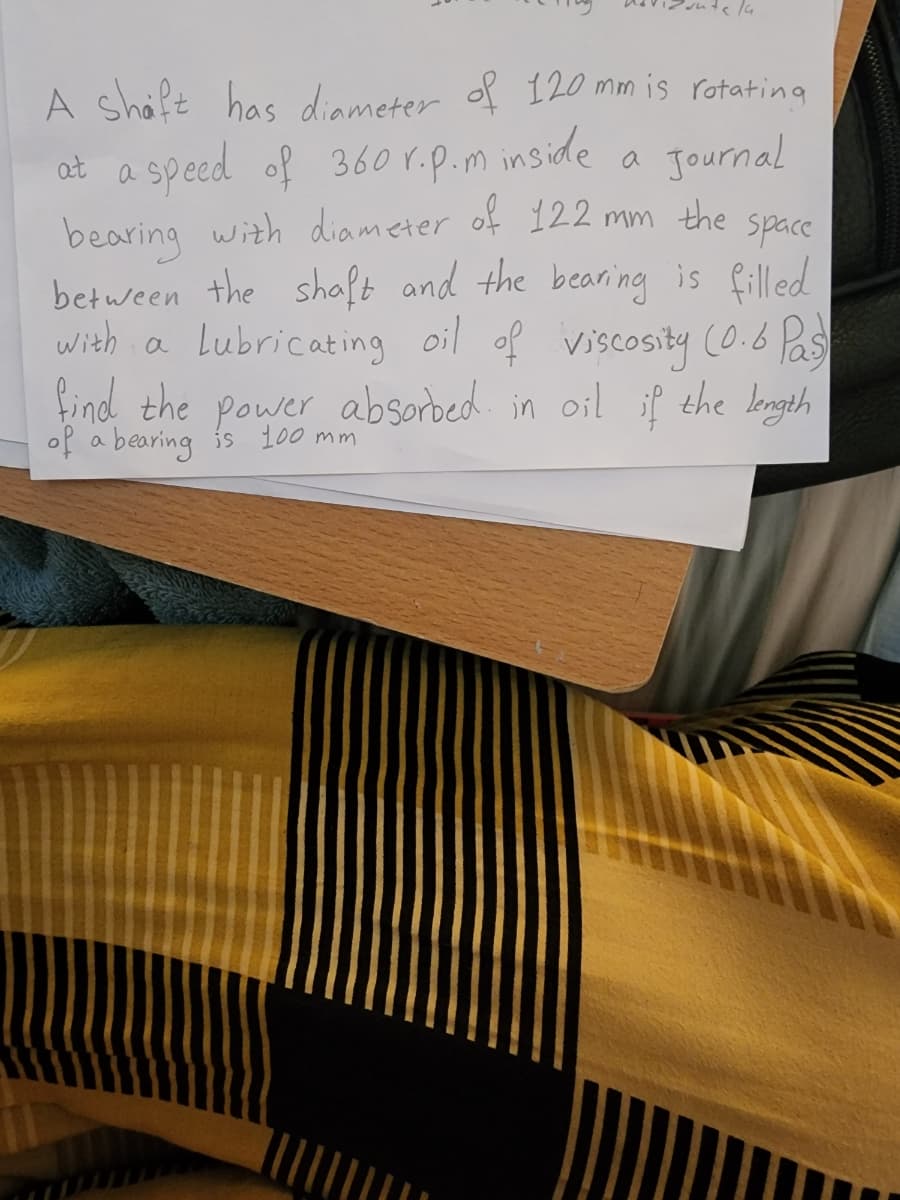 A shaft has diameter of 120 mm is rotating
at a speed of 360 r. p. m inside
Journal
bearing with diameter of 122 mm the space
between the shaft and the bearing is filled
with a
a Lubricating oil of viscosity (0.6 Pas)
find the power absorbed in oil if the length
of a bearing is 100 mm