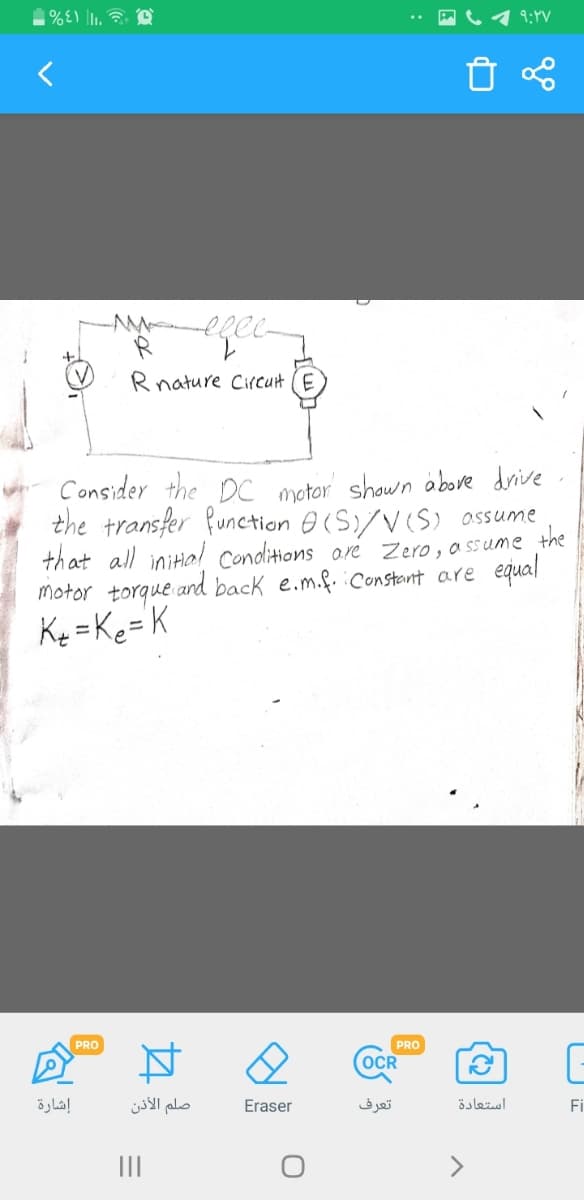 9:YV
Rnature Circut (E
Consider the DC motor shown above drive
the transfer function 0(S)/V(S) assume
that all initial conditions are Zero, a ssume the
motor torque ard back e.m.f. iConstant are equal
Ky =Ke=K
PRO
PRO
(OCR
إشارة
صلم الأذن
Eraser
تعرف
استعادة
Fi
II
>
