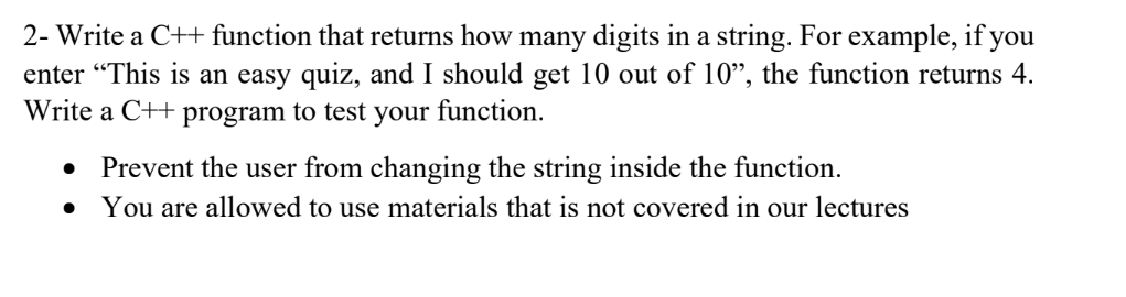 2- Write a C++ function that returns how many digits in a string. For example, if you
enter "This is an easy quiz, and I should get 10 out of 10", the function returns 4.
Write a C++ program to test your function.
Prevent the user from changing the string inside the function.
You are allowed to use materials that is not covered in our lectures
