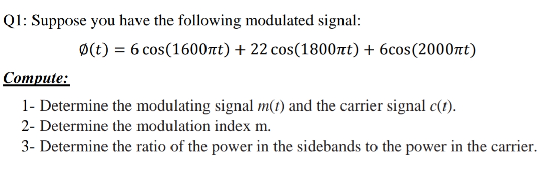 Q1: Suppose you have the following modulated signal:
Ø(t)
= 6 cos(1600nt) + 22 cos(1800tt) + 6cos(2000nt)
Соmpute:
1- Determine the modulating signal m(t) and the carrier signal c(t).
2- Determine the modulation index m.
3- Determine the ratio of the power in the sidebands to the power in the carrier.
