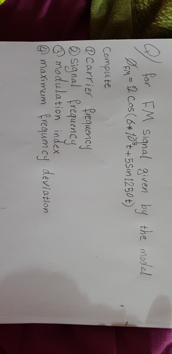 / for FM Signal given by the model
Den = 12 Cos (6+10°t+5Sin 1250t)
Compute
Pcarrier frequency
O signal frequency
Q modulation index
O maximum frequen cy
deviation
