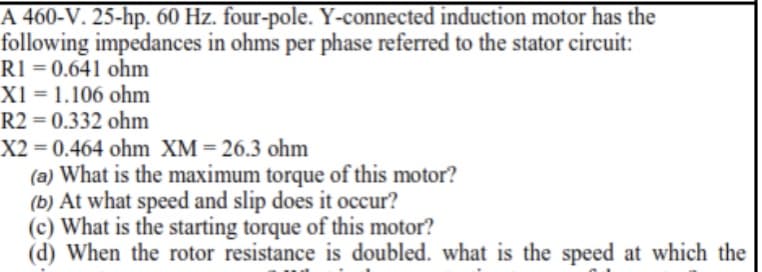 A 460-V. 25-hp. 60 Hz. four-pole. Y-connected induction motor has the
following impedances in ohms per phase referred to the stator circuit:
RI = 0.641 ohm
X1 = 1.106 ohm
R2 = 0.332 ohm
X2 = 0.464 ohm XM= 26.3 ohm
(a) What is the maximum torque of this motor?
(b) At what speed and slip does it occur?
(c) What is the starting torque of this motor?
(d) When the rotor resistance is doubled. what is the speed at which the
