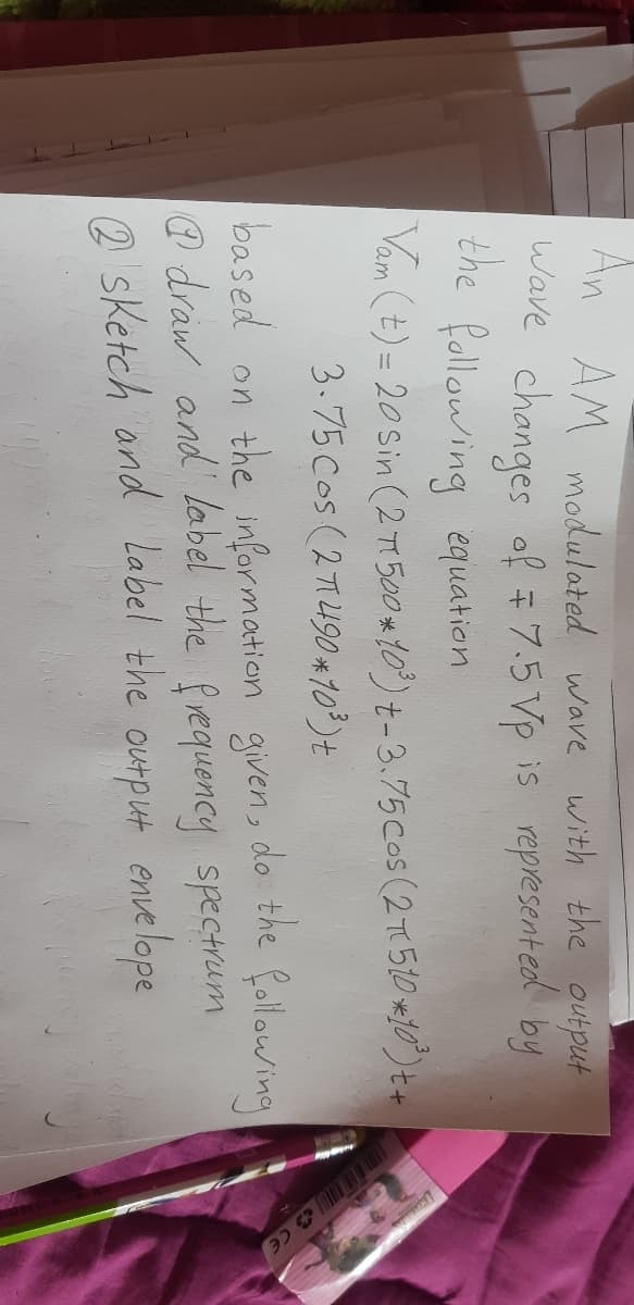 An AM modulated wave with the output
Wave changes of # 7.5 Vp is represented by
the Rollawing equation
Vam (t) = 20 Sin (2 T1 500 *10)t-3.75Cos (2T510 *10)t+
3.75Cos (271490 *103)t
the
based on the information given, do following
@ draw and label the fvequency spectrum
2 sketch and Label the
output enve lope
