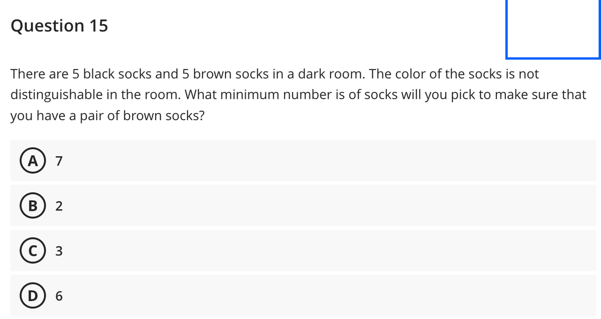 Question 15
There are 5 black socks and 5 brown socks in a dark room. The color of the socks is not
distinguishable in the room. What minimum number is of socks will you pick to make sure that
you have a pair of brown socks?
A 7
B 2
3
D) 6