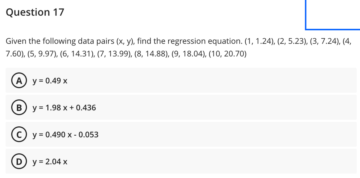 Question 17
Given the following data pairs (x, y), find the regression equation. (1, 1.24), (2, 5.23), (3, 7.24), (4,
7.60), (5, 9.97), (6, 14.31), (7, 13.99), (8, 14.88), (9, 18.04), (10, 20.70)
A y = 0.49 x
B
y = 1.98 x + 0.436
c) y = 0.490 x - 0.053
(D) y = 2.04 x